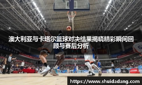 澳大利亚与卡塔尔篮球对决结果揭晓精彩瞬间回顾与赛后分析